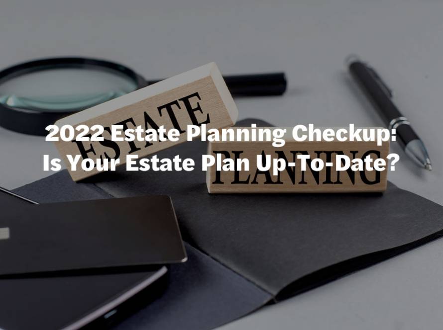 2022 Estate Planning Checkup: Is Your Estate Plan Up-To-Date?