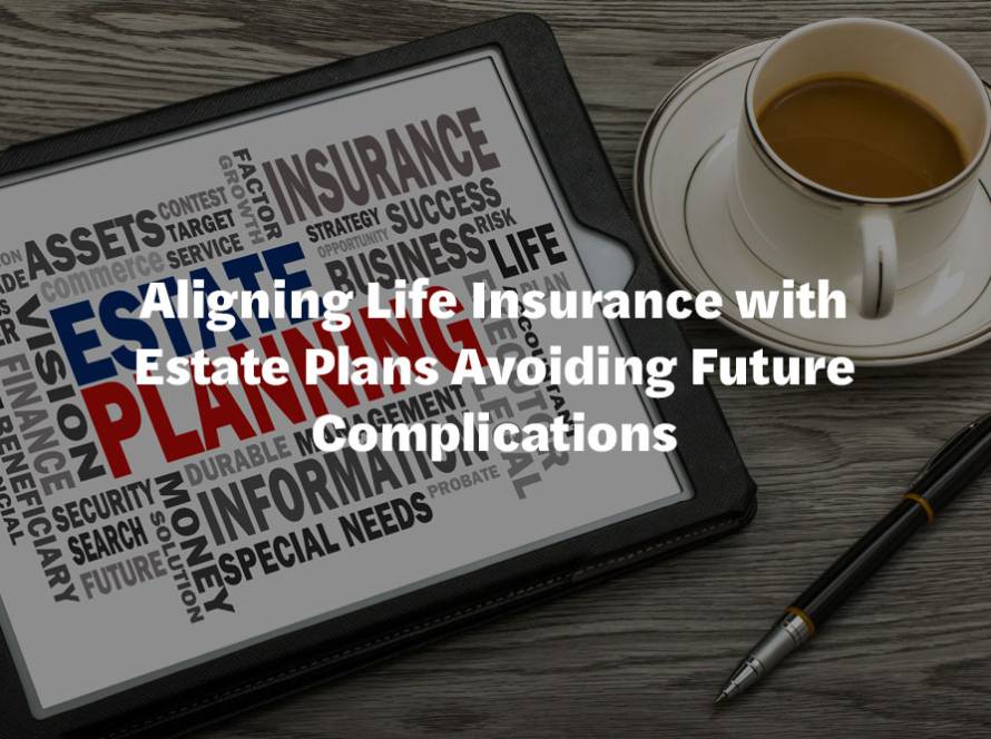 Aligning Life Insurance with Estate Plans Avoiding Future Complications