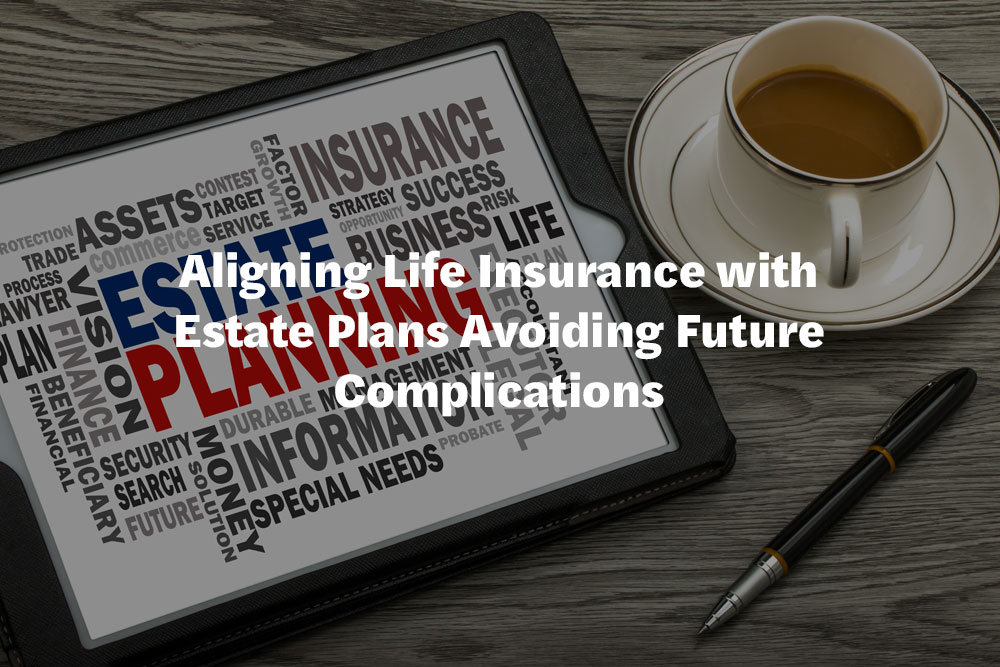 Aligning Life Insurance with Estate Plans Avoiding Future Complications