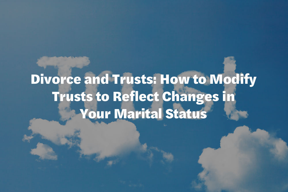 Divorce and Trusts: How to Modify Trusts to Reflect Changes in Your Marital Status