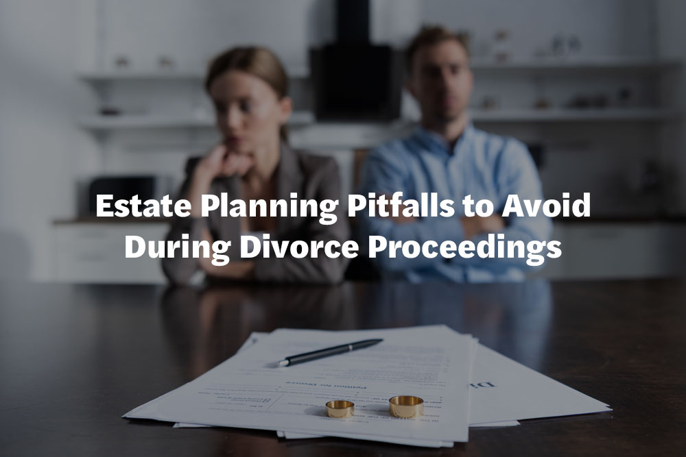 Estate Planning Pitfalls to Avoid During Divorce Proceedings