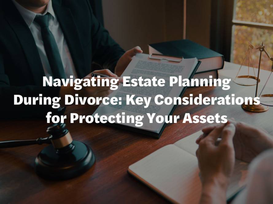 Navigating Estate Planning During Divorce: Key Considerations for Protecting Your Assets