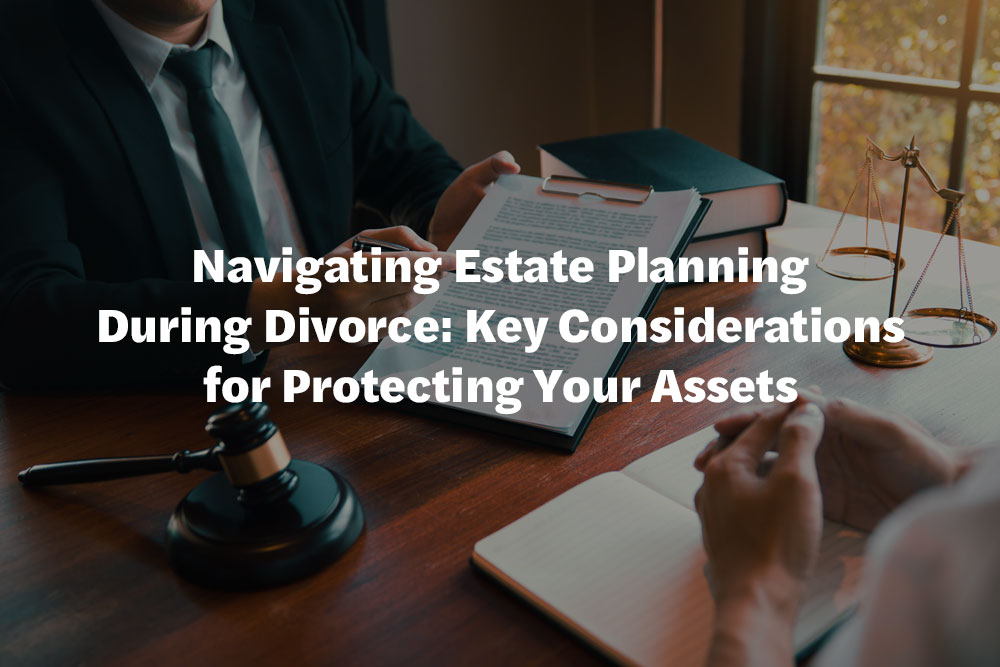 Navigating Estate Planning During Divorce: Key Considerations for Protecting Your Assets