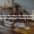 How Can You Pass On Generational Wealth Without Paying Taxes?