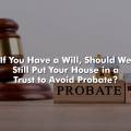 If You Have a Will, Should We Still Put Your House in a Trust to Avoid Probate?