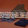 How to Transfer Your Home to Your Children Without Triggering a Property Tax Reassessment